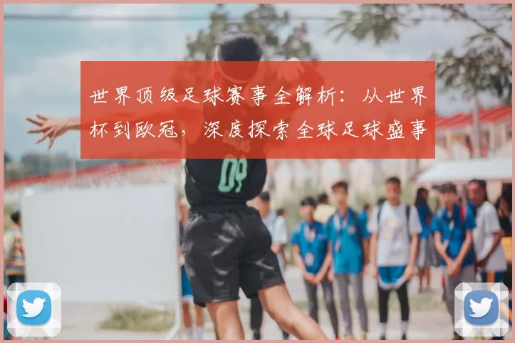 世界顶级足球赛事全解析：从世界杯到欧冠，深度探索全球足球盛事