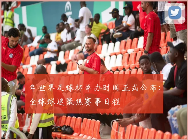 年世界足球杯举办时间正式公布:全球球迷聚焦赛事日程