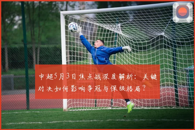 中超5月3日焦点战深度解析:关键对决如何影响争冠与保级格局?