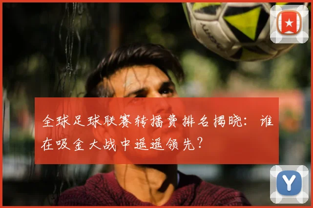 全球足球联赛转播费排名揭晓：谁在吸金大战中遥遥领先？