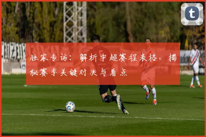 独家专访：解析中超赛程表格，揭秘赛季关键对决与看点