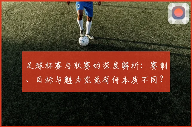 足球杯赛与联赛的深度解析：赛制、目标与魅力究竟有何本质不同？