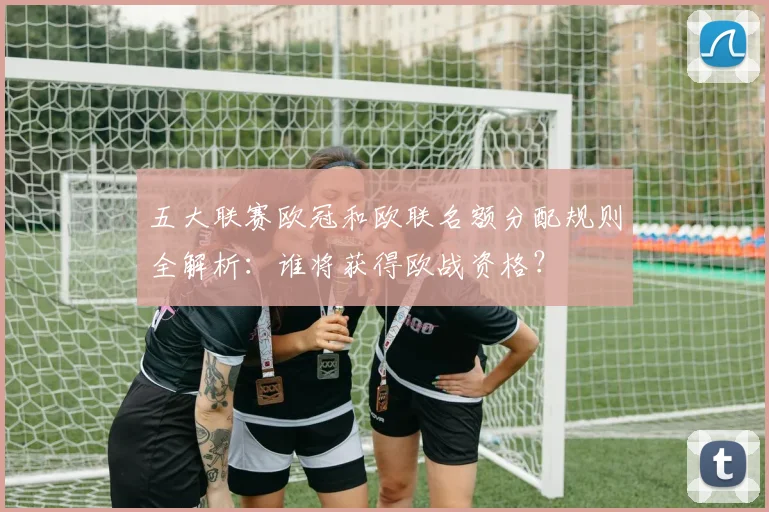 五大联赛欧冠和欧联名额分配规则全解析：谁将获得欧战资格？